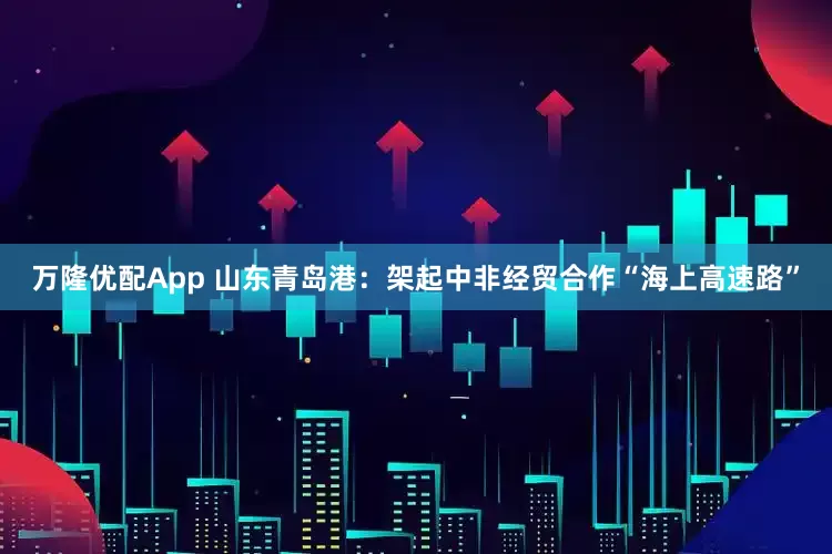 万隆优配App 山东青岛港：架起中非经贸合作“海上高速路”