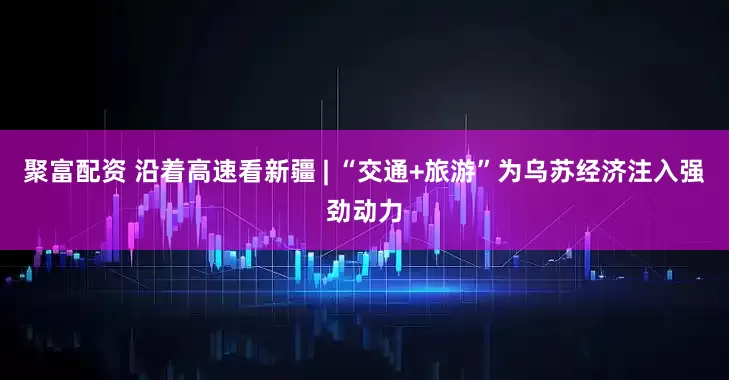 聚富配资 沿着高速看新疆 | “交通+旅游”为乌苏经济注入强劲动力