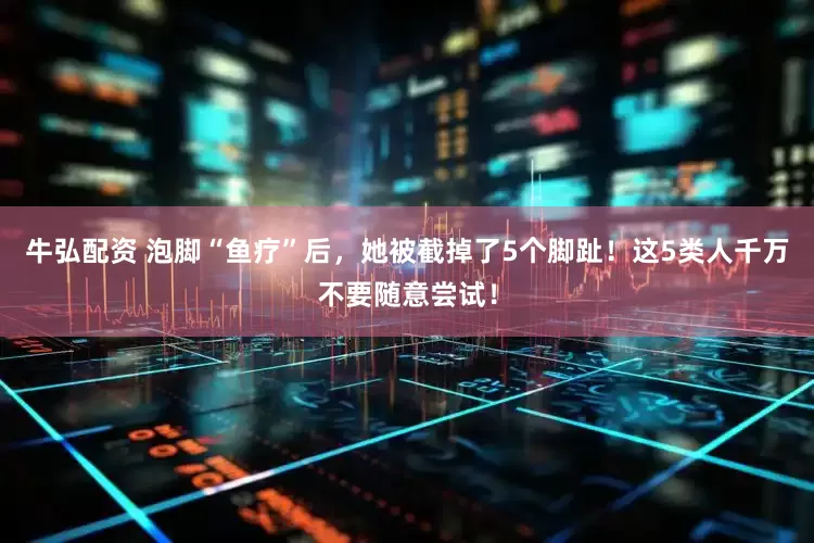 牛弘配资 泡脚“鱼疗”后，她被截掉了5个脚趾！这5类人千万不要随意尝试！