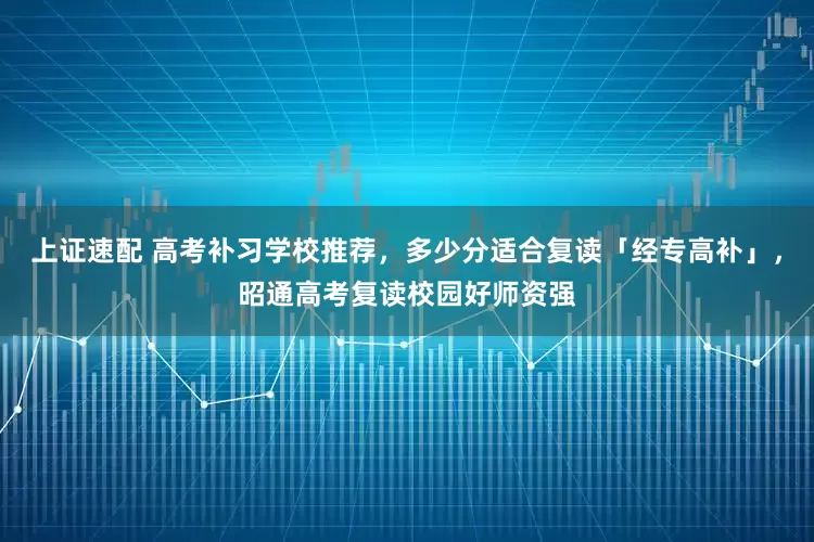 上证速配 高考补习学校推荐，多少分适合复读「经专高补」，昭通高考复读校园好师资强