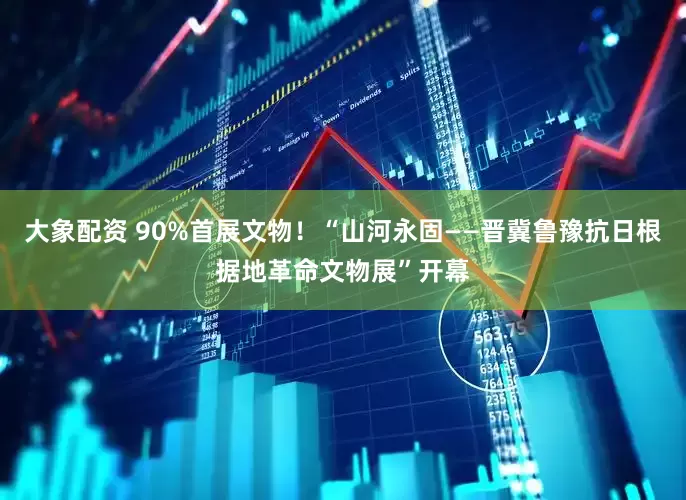 大象配资 90%首展文物！“山河永固——晋冀鲁豫抗日根据地革命文物展”开幕