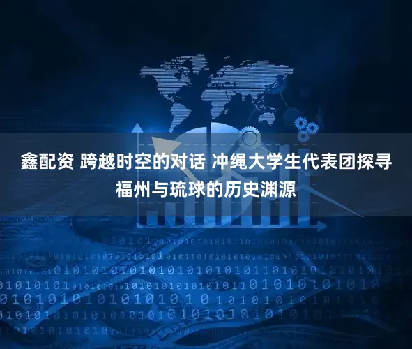 鑫配资 跨越时空的对话 冲绳大学生代表团探寻福州与琉球的历史渊源