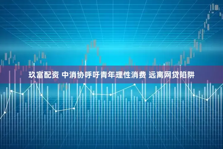 玖富配资 中消协呼吁青年理性消费 远离网贷陷阱
