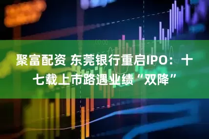 聚富配资 东莞银行重启IPO：十七载上市路遇业绩“双降”