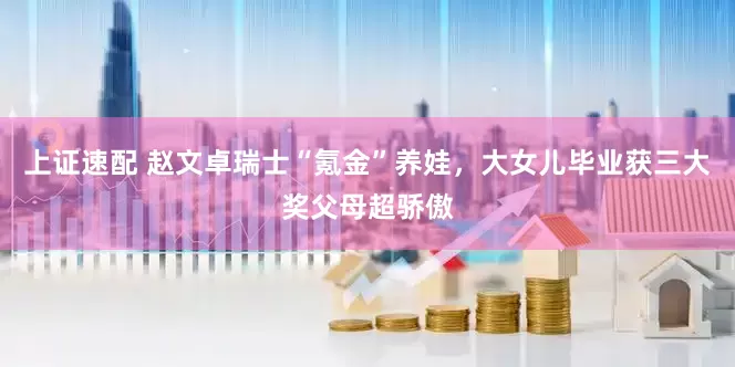 上证速配 赵文卓瑞士“氪金”养娃，大女儿毕业获三大奖父母超骄傲