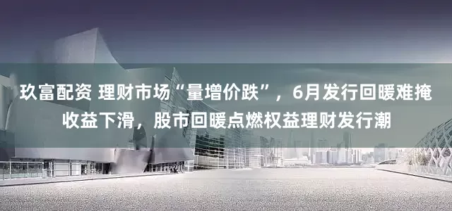 玖富配资 理财市场“量增价跌”，6月发行回暖难掩收益下滑，股市回暖点燃权益理财发行潮