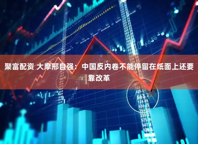 聚富配资 大摩邢自强：中国反内卷不能停留在纸面上还要靠改革