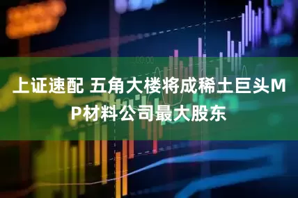 上证速配 五角大楼将成稀土巨头MP材料公司最大股东
