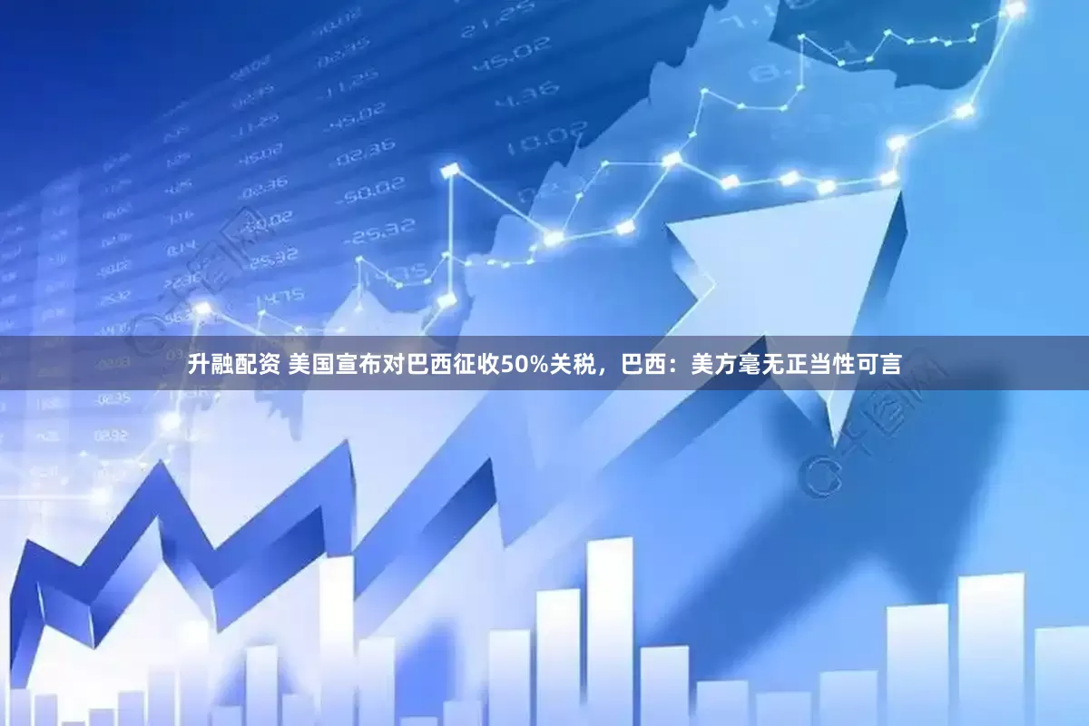 升融配资 美国宣布对巴西征收50%关税，巴西：美方毫无正当性可言