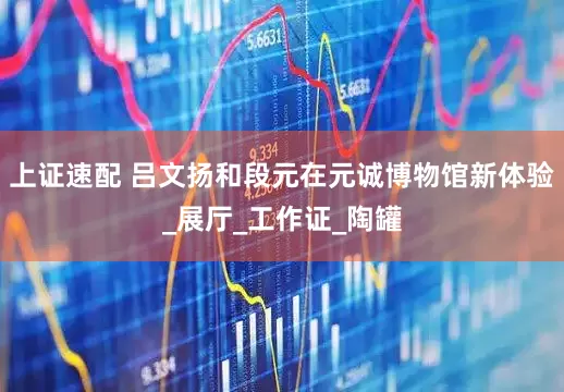 上证速配 吕文扬和段元在元诚博物馆新体验_展厅_工作证_陶罐