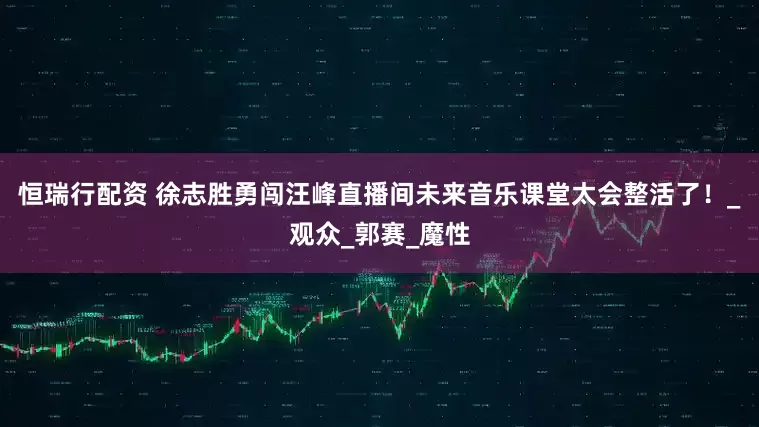 恒瑞行配资 徐志胜勇闯汪峰直播间未来音乐课堂太会整活了！_观众_郭赛_魔性