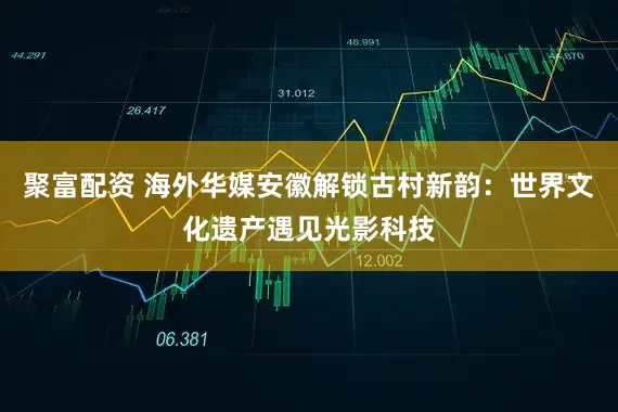 聚富配资 海外华媒安徽解锁古村新韵:世界文化遗产遇见光影科技