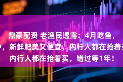 鼎豪配资 老渔民透露：4月吃鱼，他们专挑这几种，新鲜肥美又便宜，内行人都在抢着买，错过等1年！